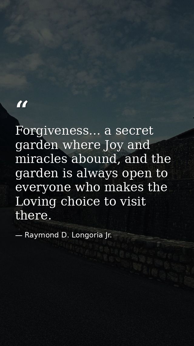 Forgiveness... a secret garden where Joy and miracles abound, and the garden is always open to everyone who makes the Lo — Raymond D. Longoria Jr.