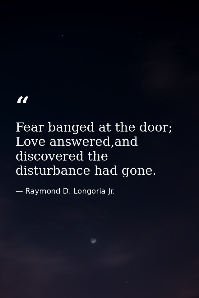 Fear banged at the door; Love answered,and discovered the disturbance had gone. — Raymond D. Longoria Jr.