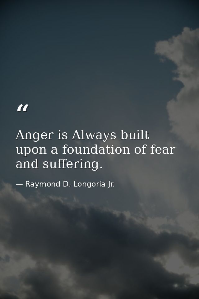 Anger is Always built upon a foundation of fear and suffering. — Raymond D. Longoria Jr.