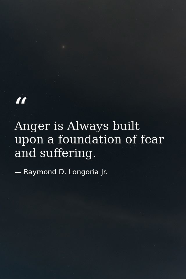 Anger is Always built upon a foundation of fear and suffering. — Raymond D. Longoria Jr.