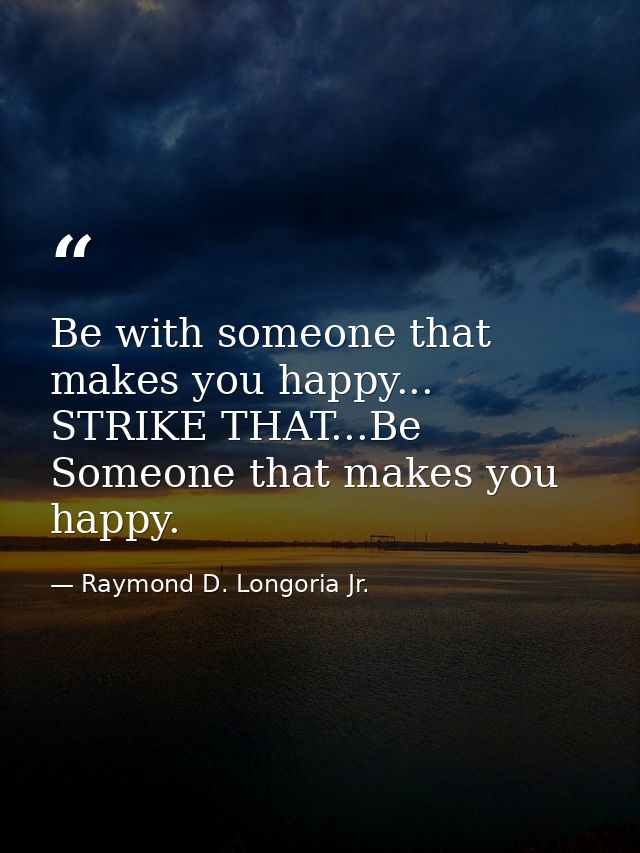 Be with someone that makes you happy... STRIKE THAT...Be Someone that makes you happy. — Raymond D. Longoria Jr.