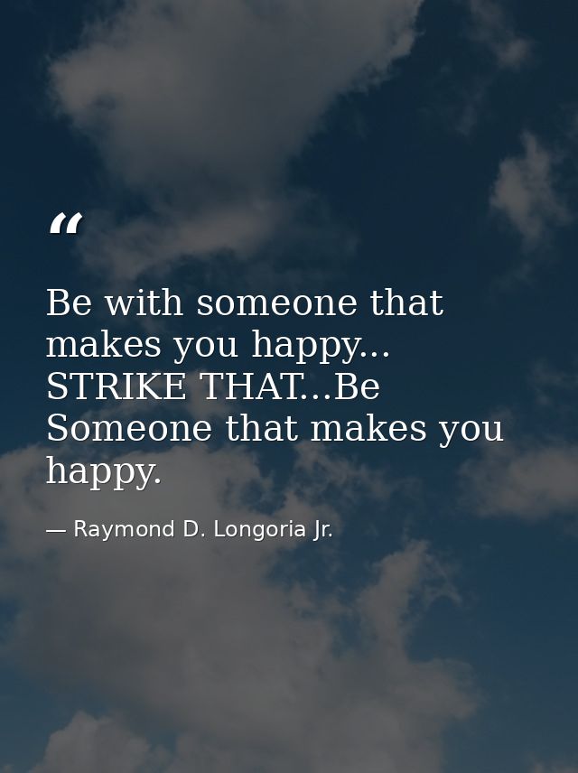 Be with someone that makes you happy... STRIKE THAT...Be Someone that makes you happy. — Raymond D. Longoria Jr.
