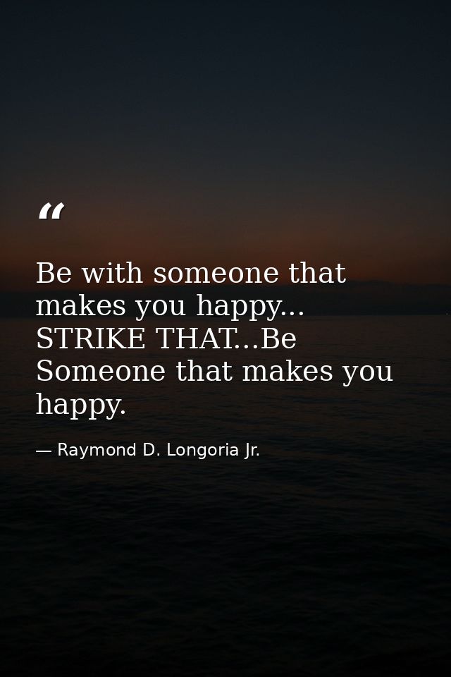 Be with someone that makes you happy... STRIKE THAT...Be Someone that makes you happy. — Raymond D. Longoria Jr.