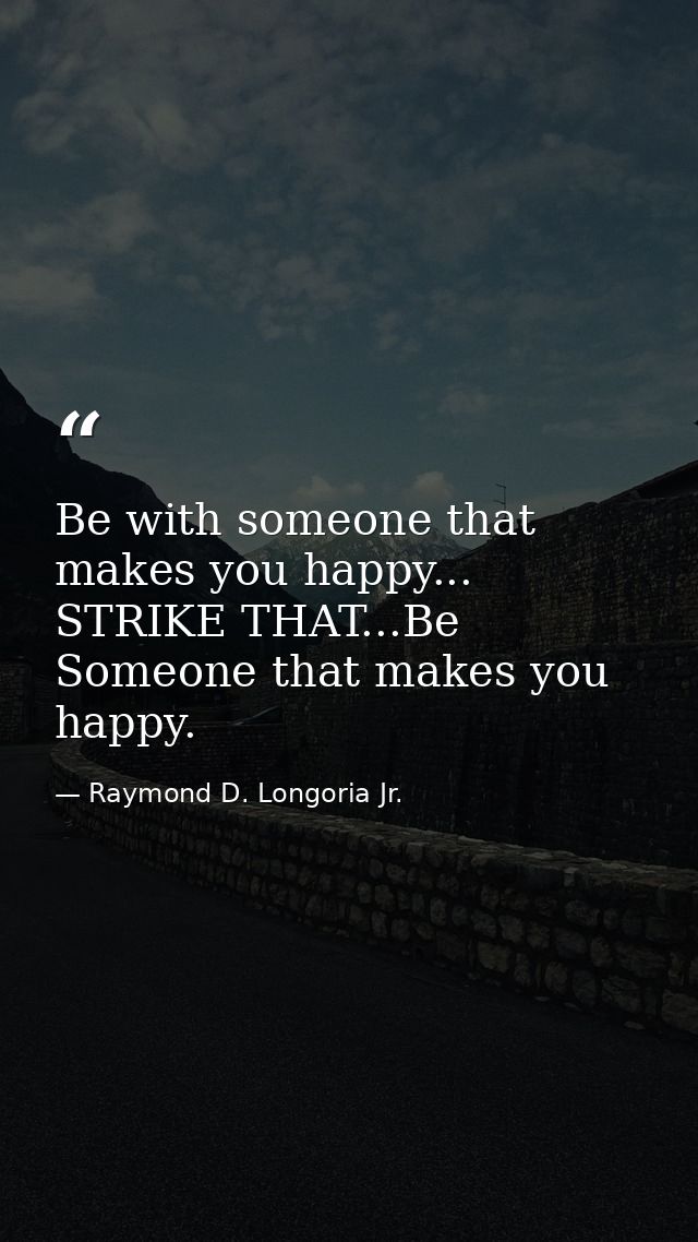 Be with someone that makes you happy... STRIKE THAT...Be Someone that makes you happy. — Raymond D. Longoria Jr.