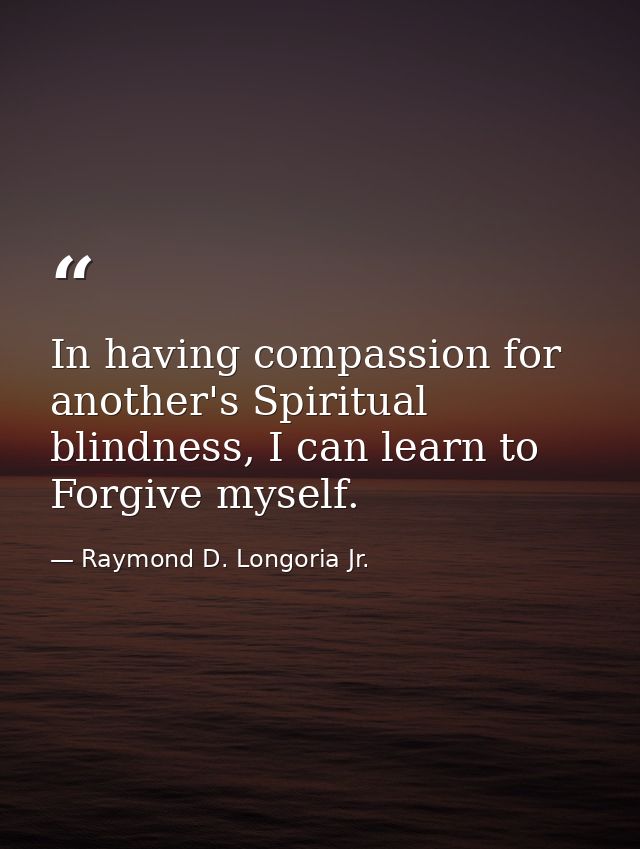 In having compassion for another's Spiritual blindness, I can learn to Forgive myself. — Raymond D. Longoria Jr.