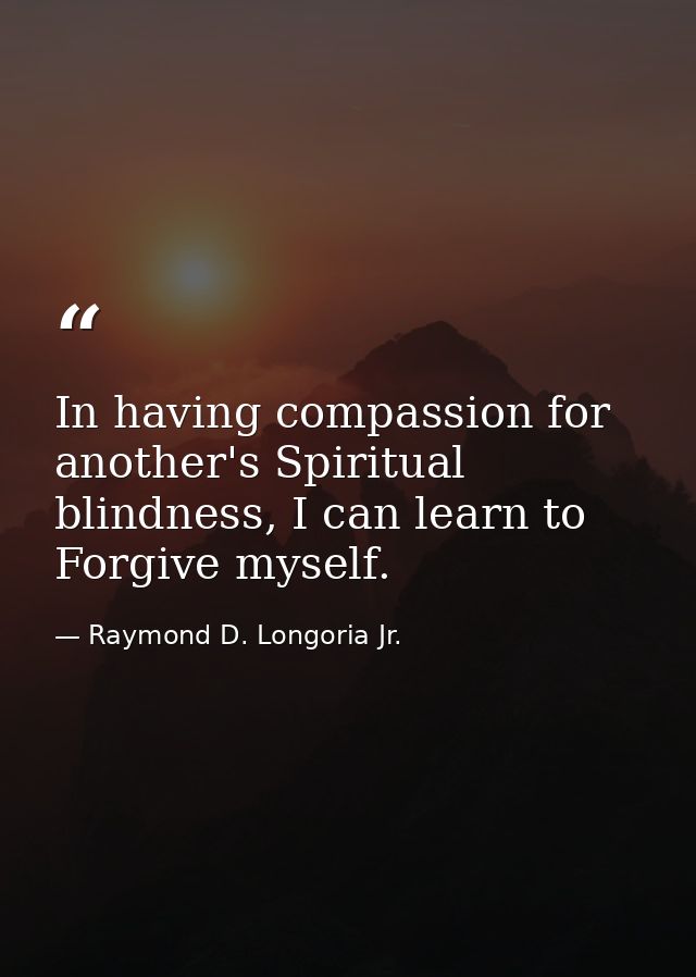 In having compassion for another's Spiritual blindness, I can learn to Forgive myself. — Raymond D. Longoria Jr.