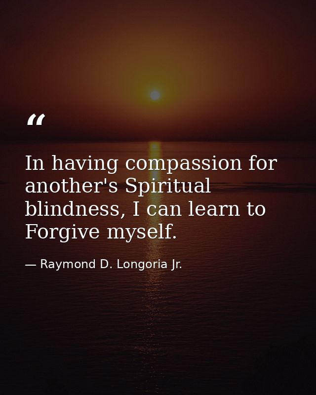 In having compassion for another's Spiritual blindness, I can learn to Forgive myself. — Raymond D. Longoria Jr.