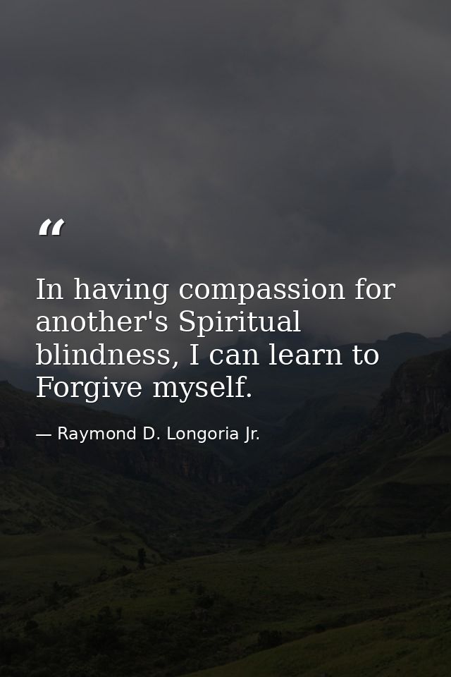 In having compassion for another's Spiritual blindness, I can learn to Forgive myself. — Raymond D. Longoria Jr.
