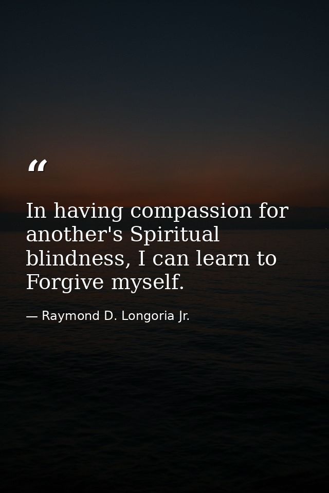 In having compassion for another's Spiritual blindness, I can learn to Forgive myself. — Raymond D. Longoria Jr.