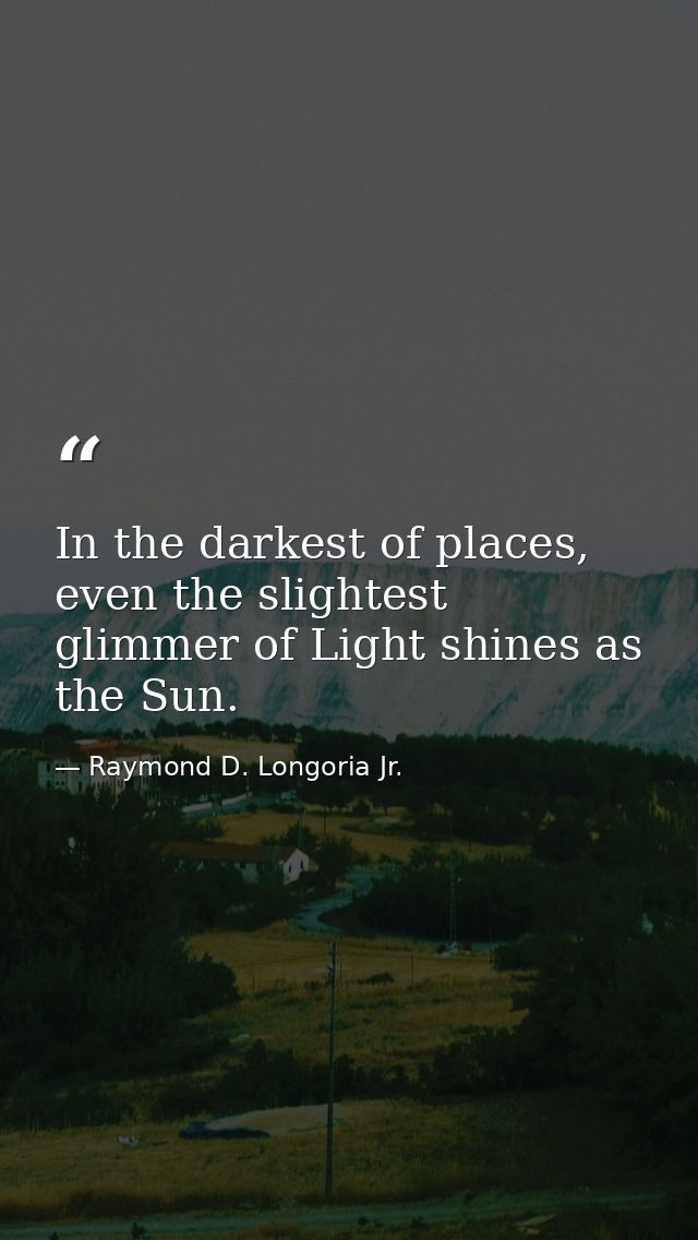 In the darkest of places, even the slightest glimmer of Light shines as the Sun. — Raymond D. Longoria Jr.