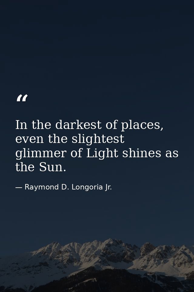In the darkest of places, even the slightest glimmer of Light shines as the Sun. — Raymond D. Longoria Jr.