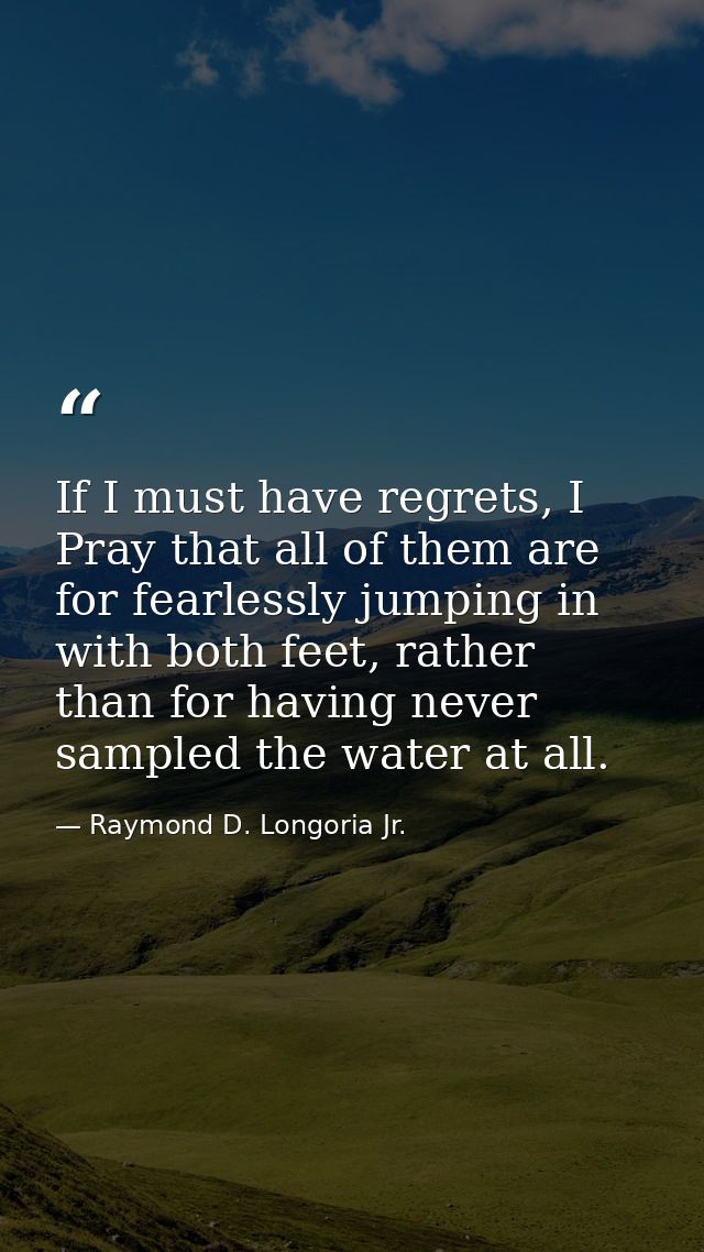 If I must have regrets, I Pray that all of them are for fearlessly jumping in with both feet, rather than for having nev — Raymond D. Longoria Jr.