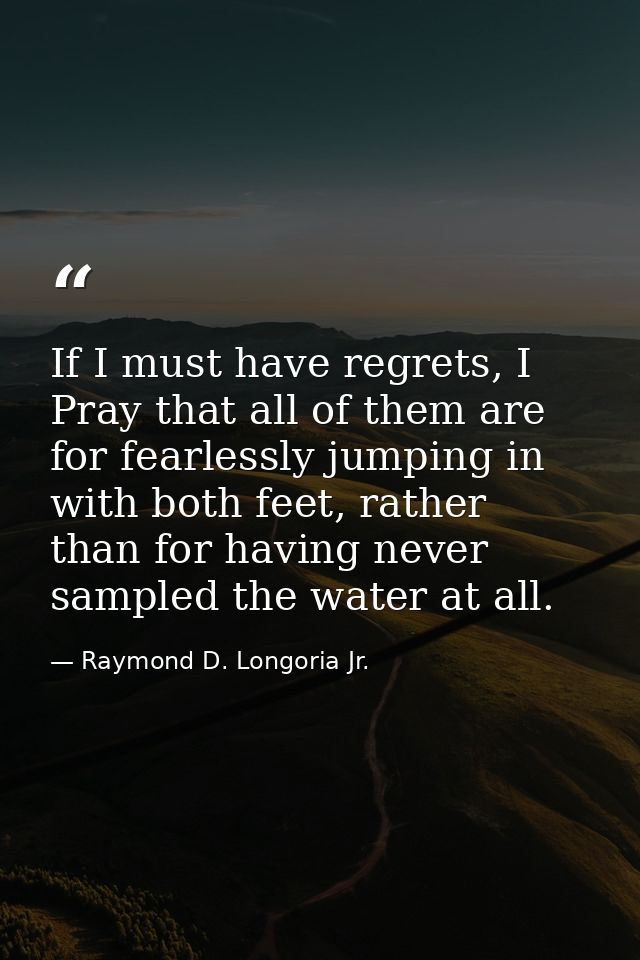 If I must have regrets, I Pray that all of them are for fearlessly jumping in with both feet, rather than for having nev — Raymond D. Longoria Jr.