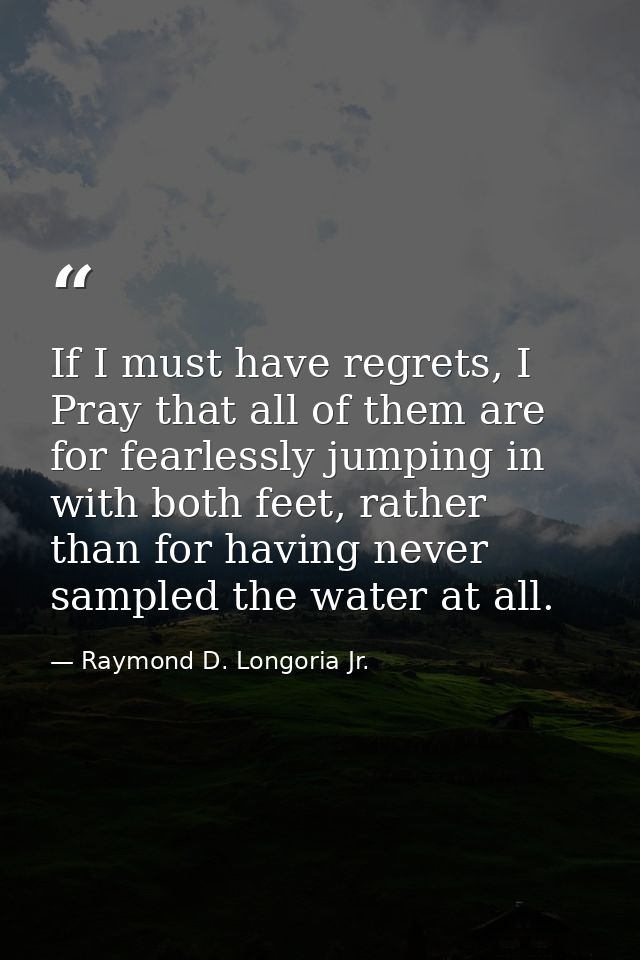 If I must have regrets, I Pray that all of them are for fearlessly jumping in with both feet, rather than for having nev — Raymond D. Longoria Jr.