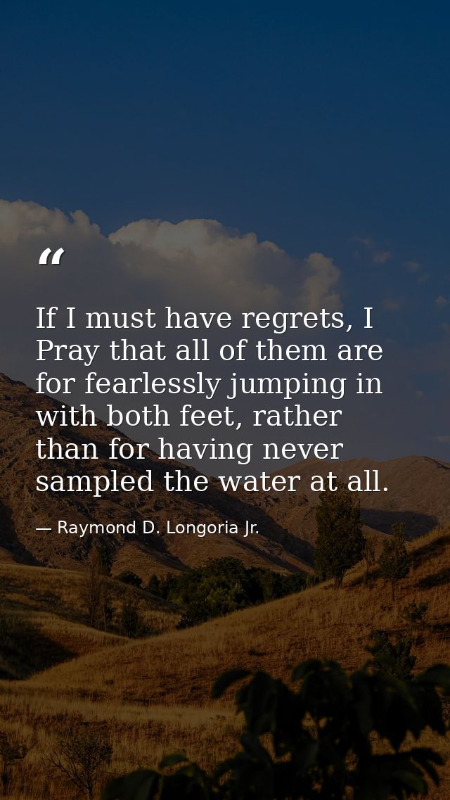 If I must have regrets, I Pray that all of them are for fearlessly jumping in with both feet, rather than for having nev — Raymond D. Longoria Jr.