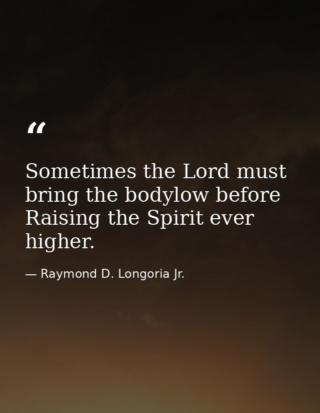 Sometimes the Lord must bring the bodylow before Raising the Spirit ever higher. — Raymond D. Longoria Jr.