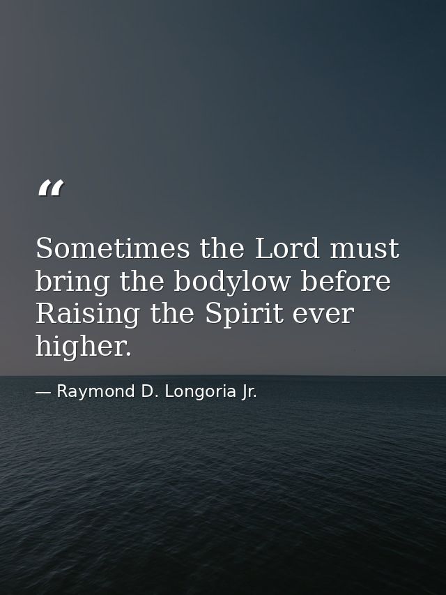 Sometimes the Lord must bring the bodylow before Raising the Spirit ever higher. — Raymond D. Longoria Jr.