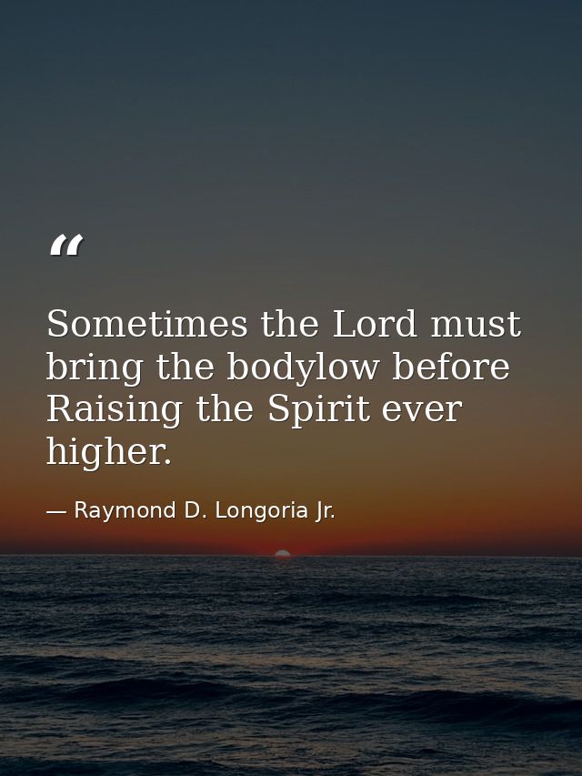 Sometimes the Lord must bring the bodylow before Raising the Spirit ever higher. — Raymond D. Longoria Jr.