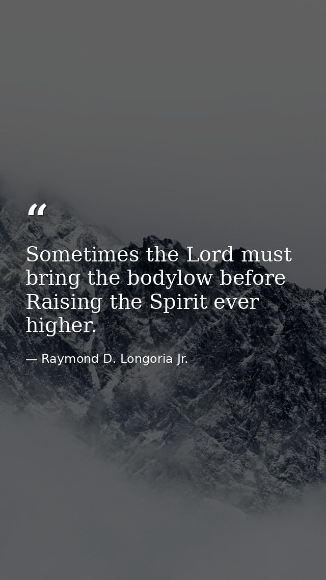 Sometimes the Lord must bring the bodylow before Raising the Spirit ever higher. — Raymond D. Longoria Jr.