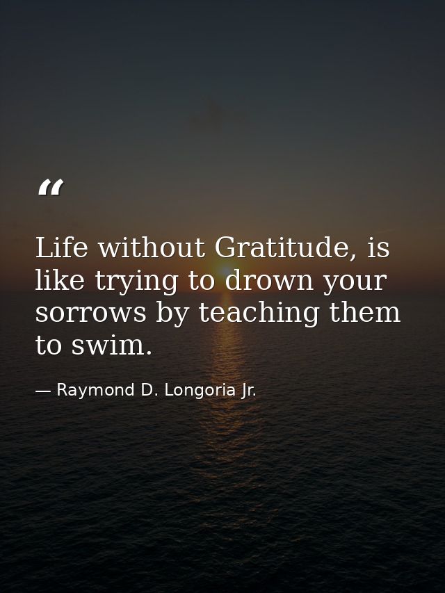 Life without Gratitude, is like trying to drown your sorrows by teaching them to swim. — Raymond D. Longoria Jr.
