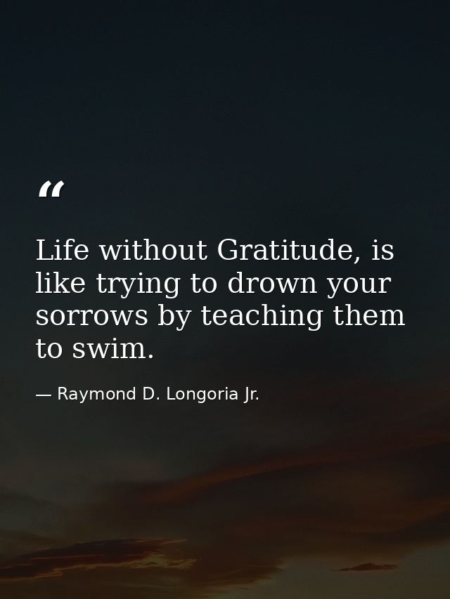 Life without Gratitude, is like trying to drown your sorrows by teaching them to swim. — Raymond D. Longoria Jr.