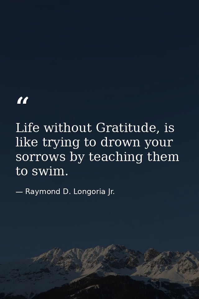 Life without Gratitude, is like trying to drown your sorrows by teaching them to swim. — Raymond D. Longoria Jr.