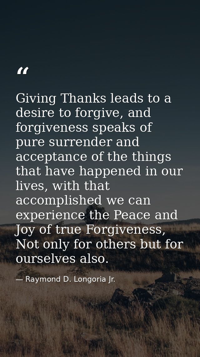 Giving Thanks leads to a desire to forgive, and forgiveness speaks of pure surrender and acceptance of the things that h — Raymond D. Longoria Jr.