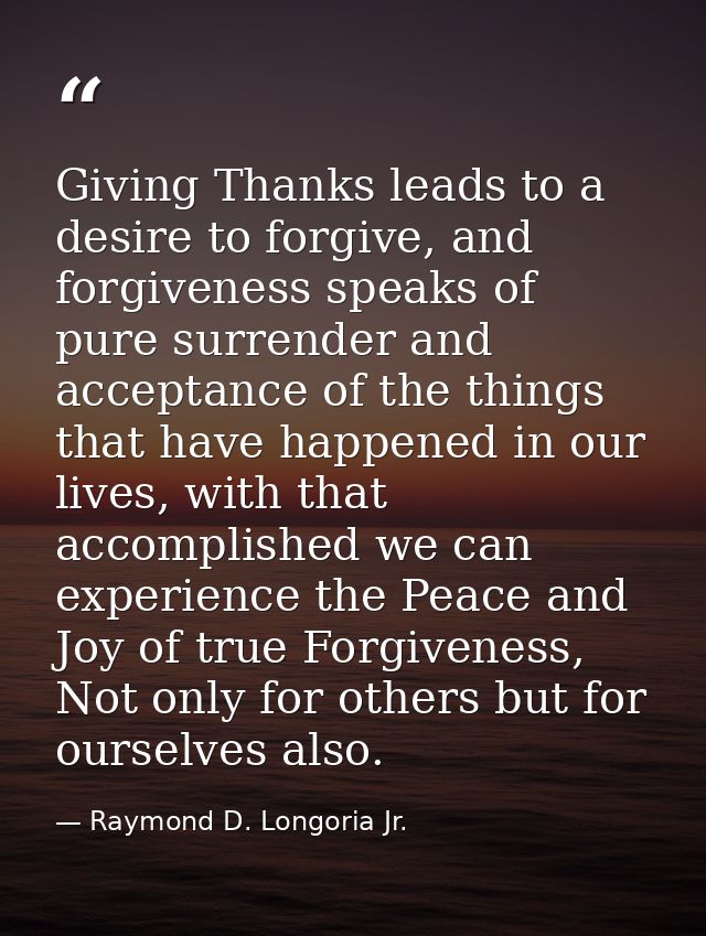 Giving Thanks leads to a desire to forgive, and forgiveness speaks of pure surrender and acceptance of the things that h — Raymond D. Longoria Jr.