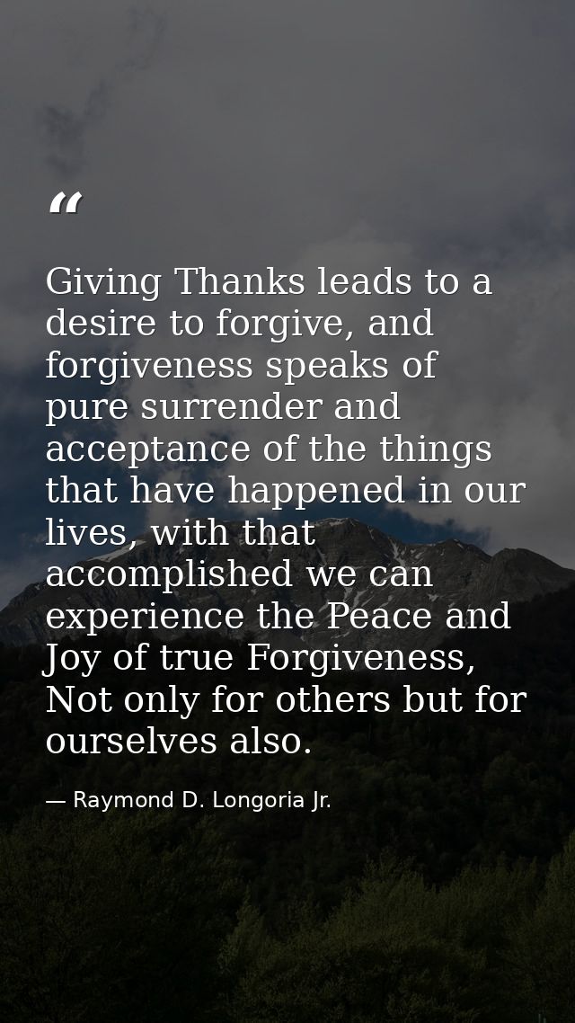Giving Thanks leads to a desire to forgive, and forgiveness speaks of pure surrender and acceptance of the things that h — Raymond D. Longoria Jr.