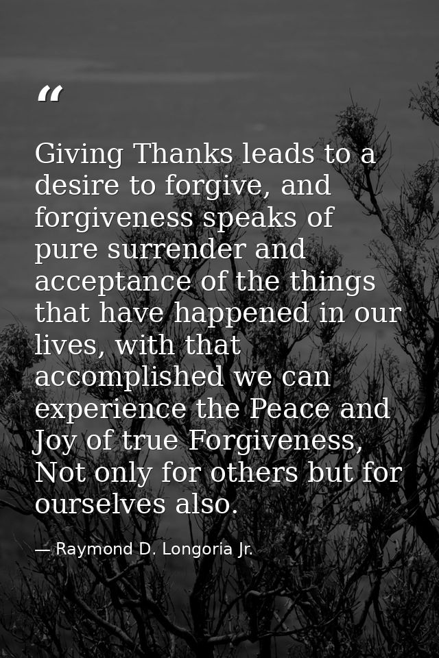 Giving Thanks leads to a desire to forgive, and forgiveness speaks of pure surrender and acceptance of the things that h — Raymond D. Longoria Jr.