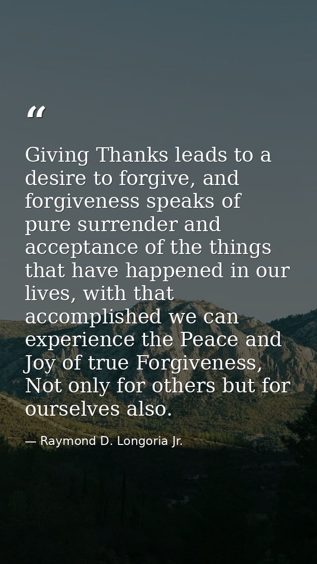 Giving Thanks leads to a desire to forgive, and forgiveness speaks of pure surrender and acceptance of the things that h — Raymond D. Longoria Jr.