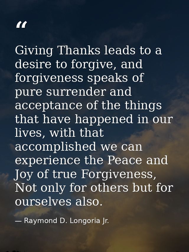 Giving Thanks leads to a desire to forgive, and forgiveness speaks of pure surrender and acceptance of the things that h — Raymond D. Longoria Jr.