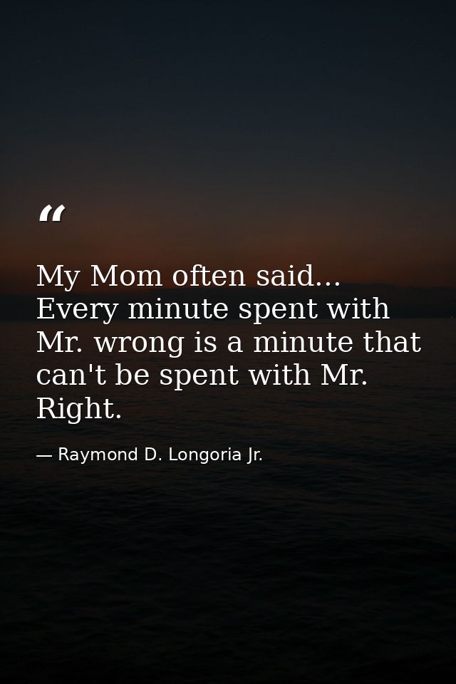 My Mom often said... Every minute spent with Mr. wrong is a minute that can't be spent with Mr. Right. — Raymond D. Longoria Jr.