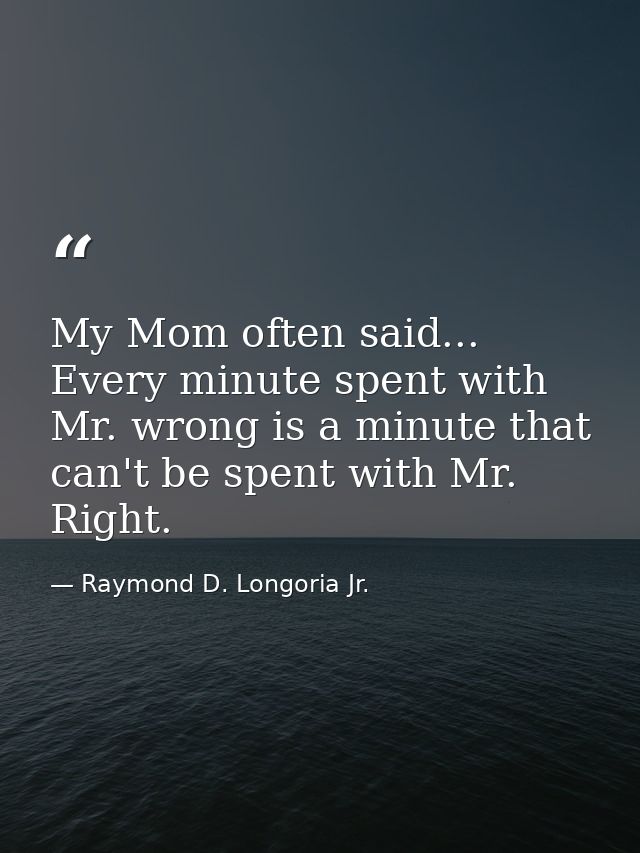My Mom often said... Every minute spent with Mr. wrong is a minute that can't be spent with Mr. Right. — Raymond D. Longoria Jr.