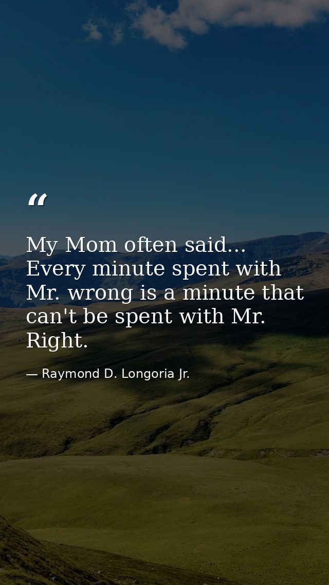 My Mom often said... Every minute spent with Mr. wrong is a minute that can't be spent with Mr. Right. — Raymond D. Longoria Jr.