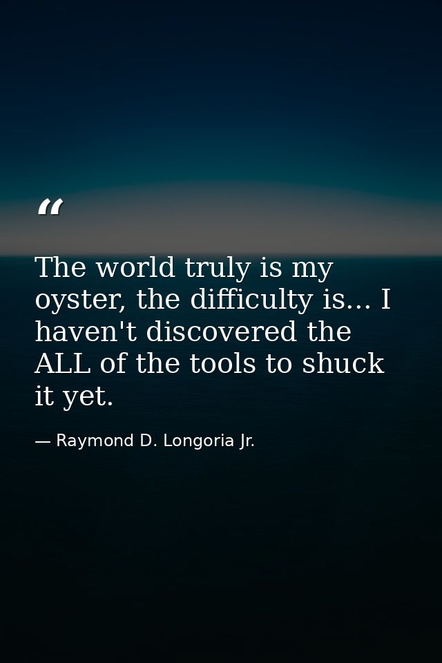The world truly is my oyster, the difficulty is... I haven't discovered the ALL of the tools to shuck it yet. — Raymond D. Longoria Jr.