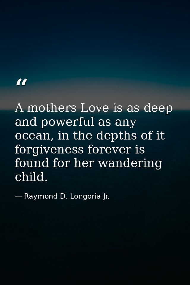 A mothers Love is as deep and powerful as any ocean, in the depths of it forgiveness forever is found for her wandering  — Raymond D. Longoria Jr.