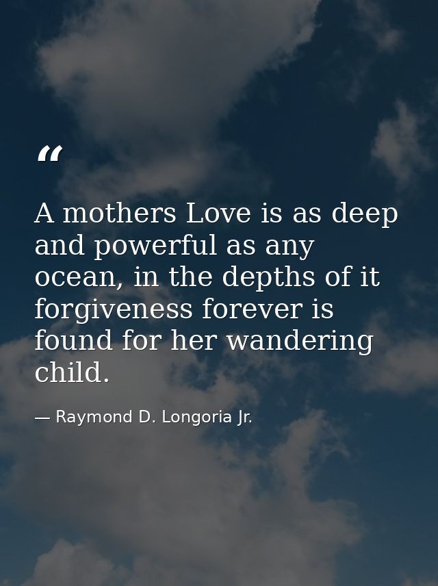 A mothers Love is as deep and powerful as any ocean, in the depths of it forgiveness forever is found for her wandering  — Raymond D. Longoria Jr.