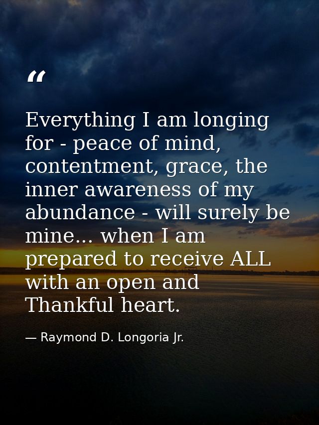 Everything I am longing for - peace of mind, contentment, grace, the inner awareness of my abundance - will surely be mi — Raymond D. Longoria Jr.