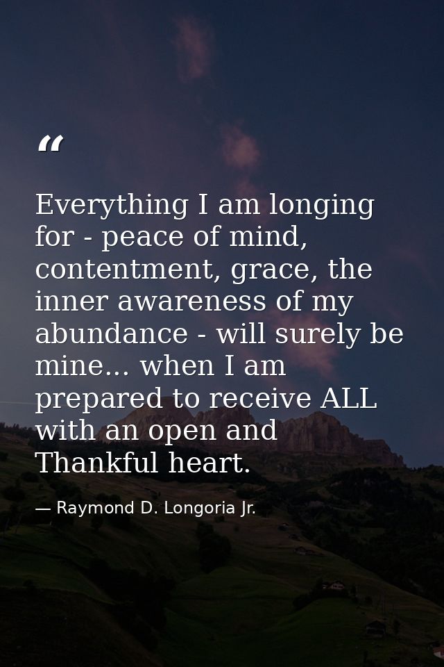 Everything I am longing for - peace of mind, contentment, grace, the inner awareness of my abundance - will surely be mi — Raymond D. Longoria Jr.