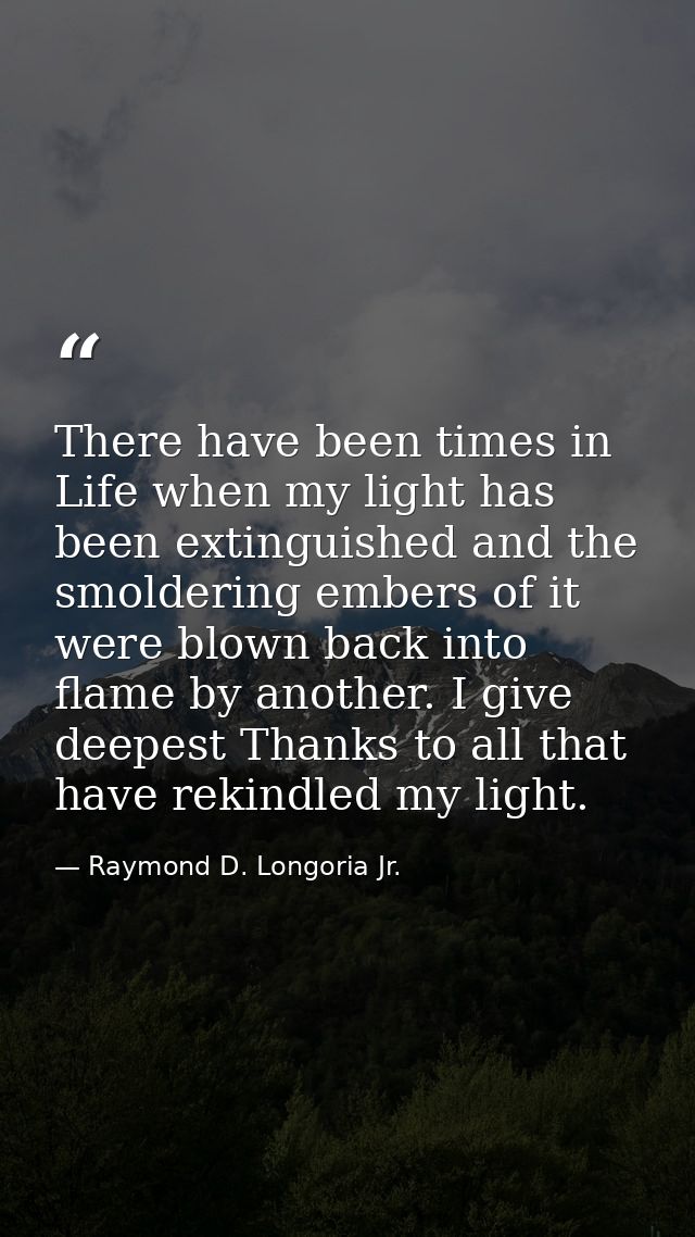 There have been times in Life when my light has been extinguished and the smoldering embers of it were blown back into f — Raymond D. Longoria Jr.