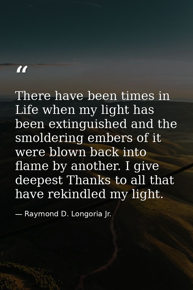 There have been times in Life when my light has been extinguished and the smoldering embers of it were blown back into f — Raymond D. Longoria Jr.