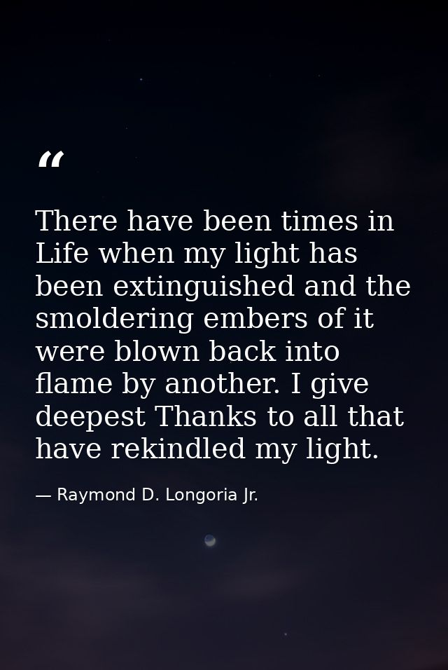 There have been times in Life when my light has been extinguished and the smoldering embers of it were blown back into f — Raymond D. Longoria Jr.