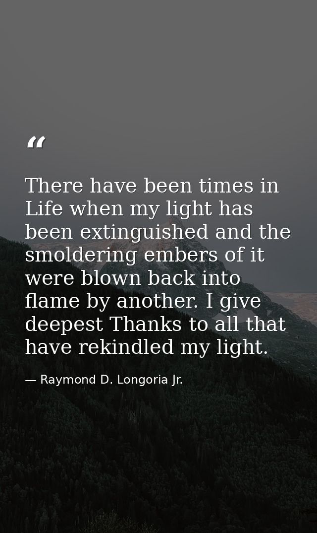 There have been times in Life when my light has been extinguished and the smoldering embers of it were blown back into f — Raymond D. Longoria Jr.