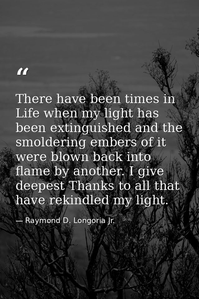 There have been times in Life when my light has been extinguished and the smoldering embers of it were blown back into f — Raymond D. Longoria Jr.