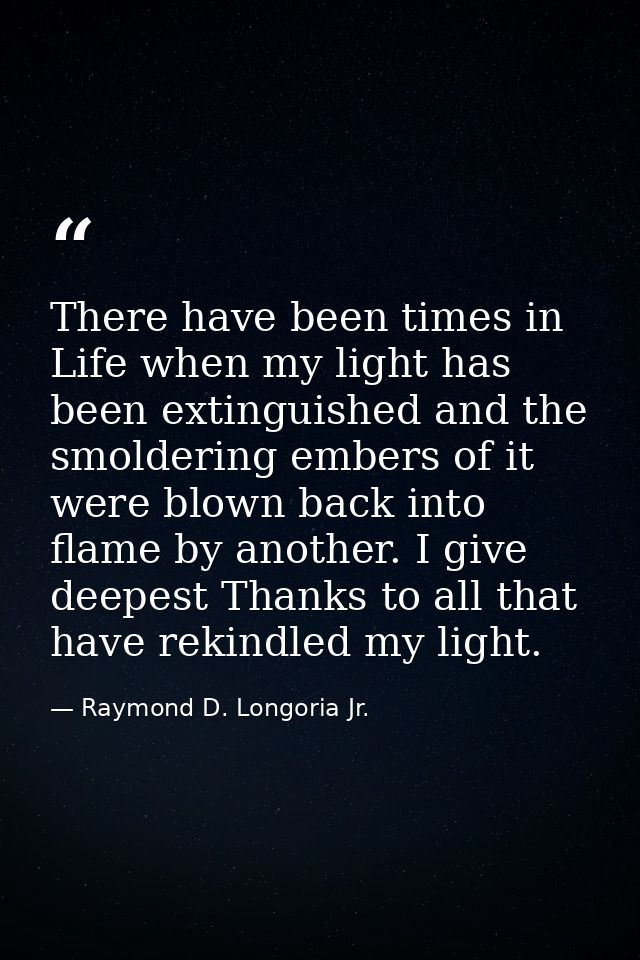There have been times in Life when my light has been extinguished and the smoldering embers of it were blown back into f — Raymond D. Longoria Jr.
