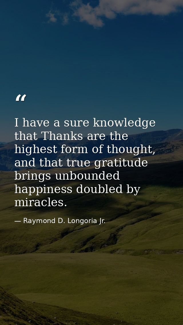 I have a sure knowledge that Thanks are the highest form of thought, and that true gratitude brings unbounded happiness  — Raymond D. Longoria Jr.