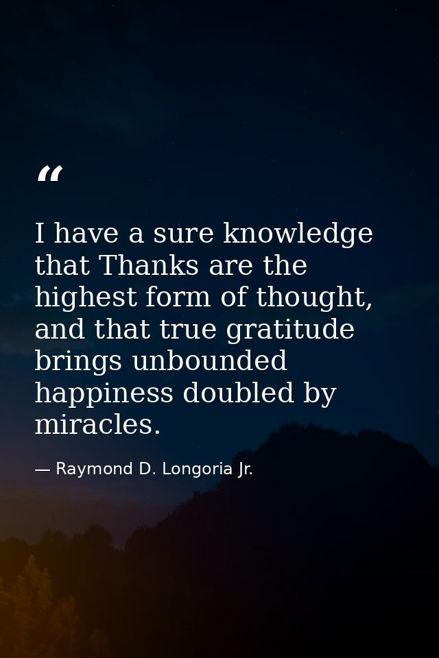 I have a sure knowledge that Thanks are the highest form of thought, and that true gratitude brings unbounded happiness  — Raymond D. Longoria Jr.