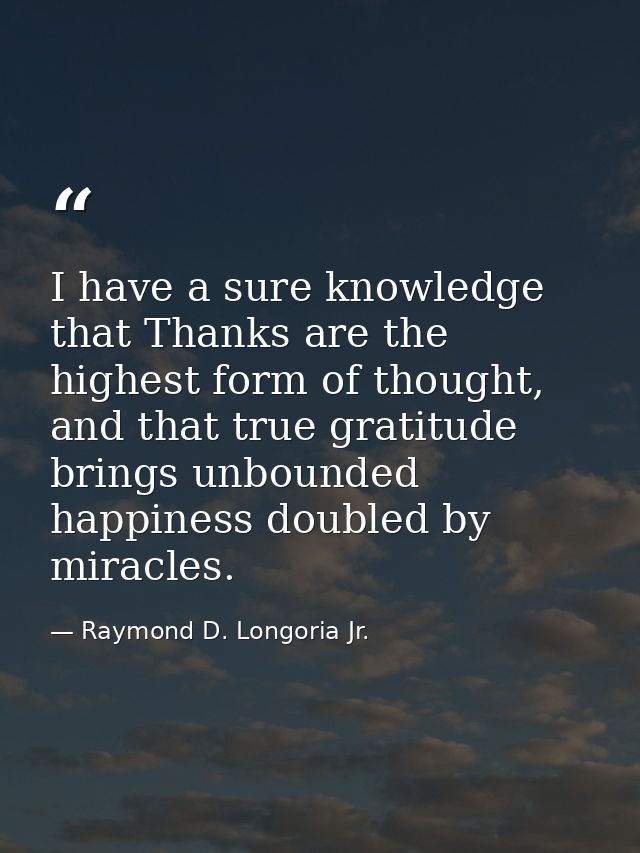 I have a sure knowledge that Thanks are the highest form of thought, and that true gratitude brings unbounded happiness  — Raymond D. Longoria Jr.