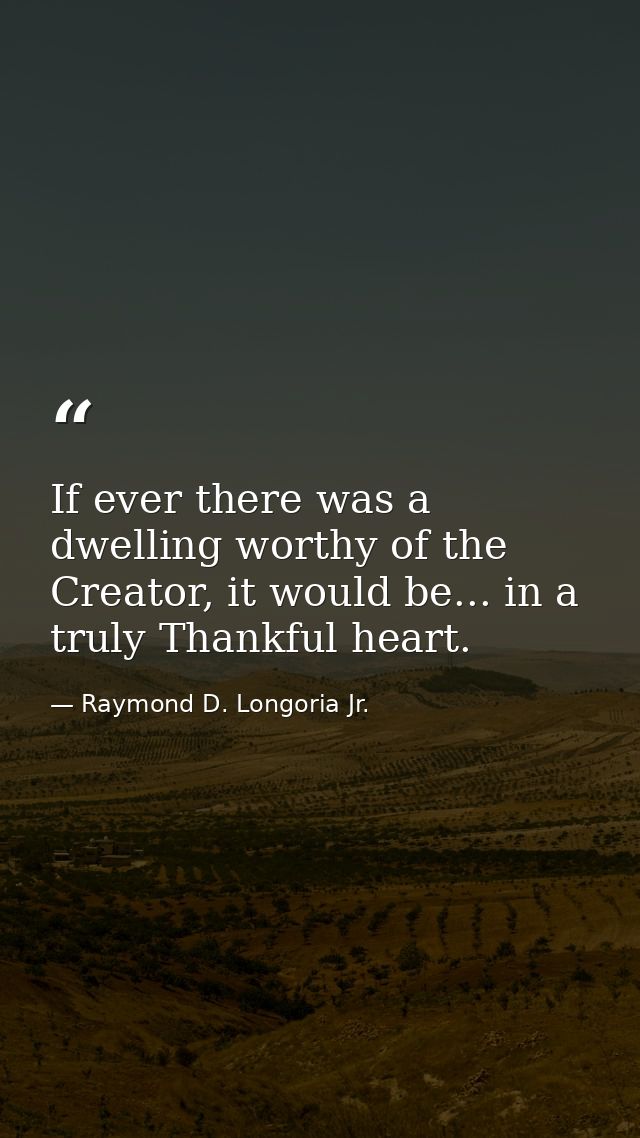 If ever there was a dwelling worthy of the Creator, it would be... in a truly Thankful heart. — Raymond D. Longoria Jr.